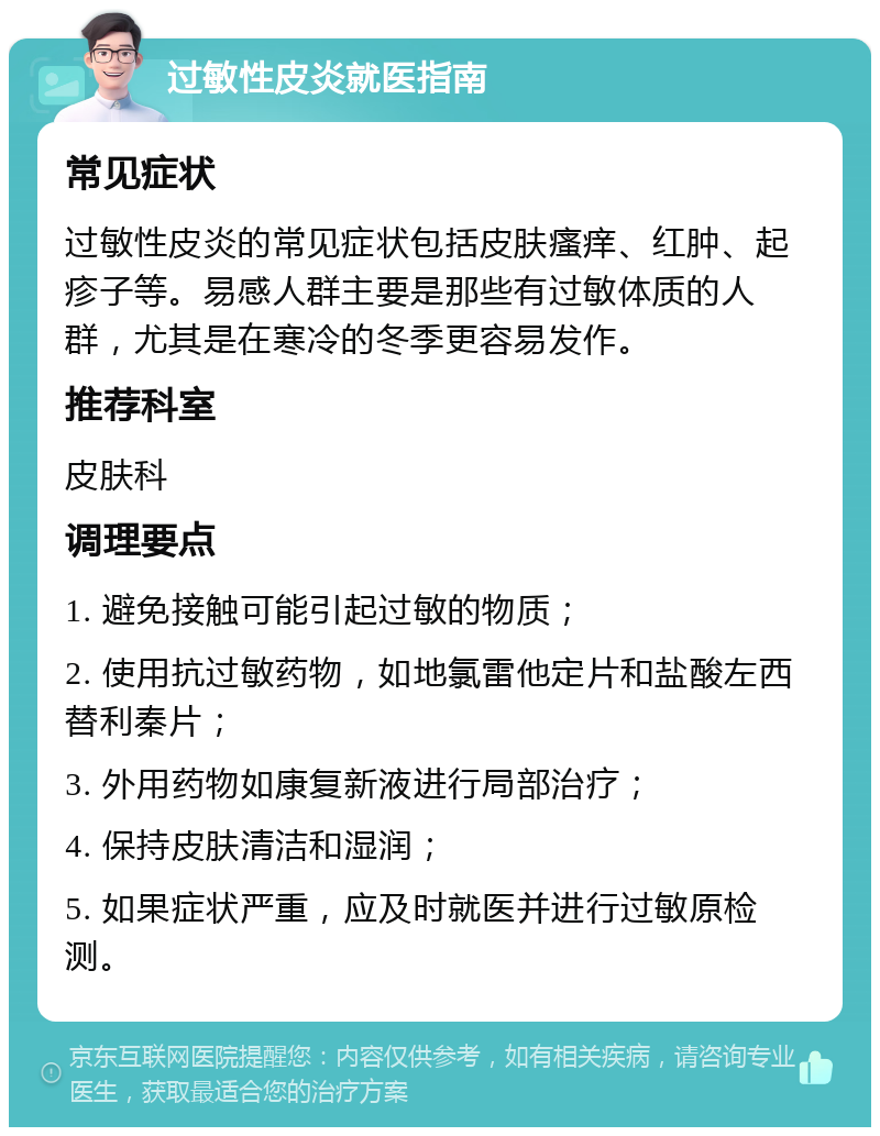 过敏性皮炎就医指南 常见症状 过敏性皮炎的常见症状包括皮肤瘙痒、红肿、起疹子等。易感人群主要是那些有过敏体质的人群，尤其是在寒冷的冬季更容易发作。 推荐科室 皮肤科 调理要点 1. 避免接触可能引起过敏的物质； 2. 使用抗过敏药物，如地氯雷他定片和盐酸左西替利秦片； 3. 外用药物如康复新液进行局部治疗； 4. 保持皮肤清洁和湿润； 5. 如果症状严重，应及时就医并进行过敏原检测。