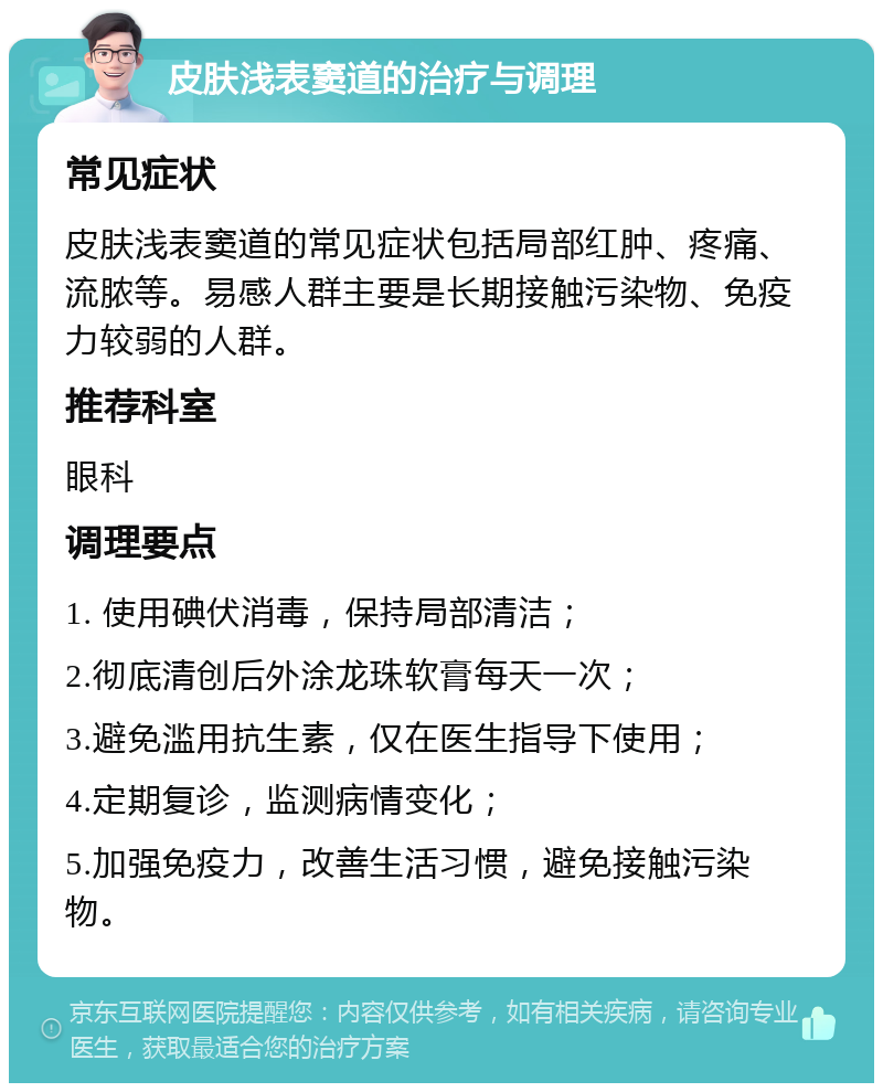 皮肤浅表窦道的治疗与调理 常见症状 皮肤浅表窦道的常见症状包括局部红肿、疼痛、流脓等。易感人群主要是长期接触污染物、免疫力较弱的人群。 推荐科室 眼科 调理要点 1. 使用碘伏消毒，保持局部清洁； 2.彻底清创后外涂龙珠软膏每天一次； 3.避免滥用抗生素，仅在医生指导下使用； 4.定期复诊，监测病情变化； 5.加强免疫力，改善生活习惯，避免接触污染物。