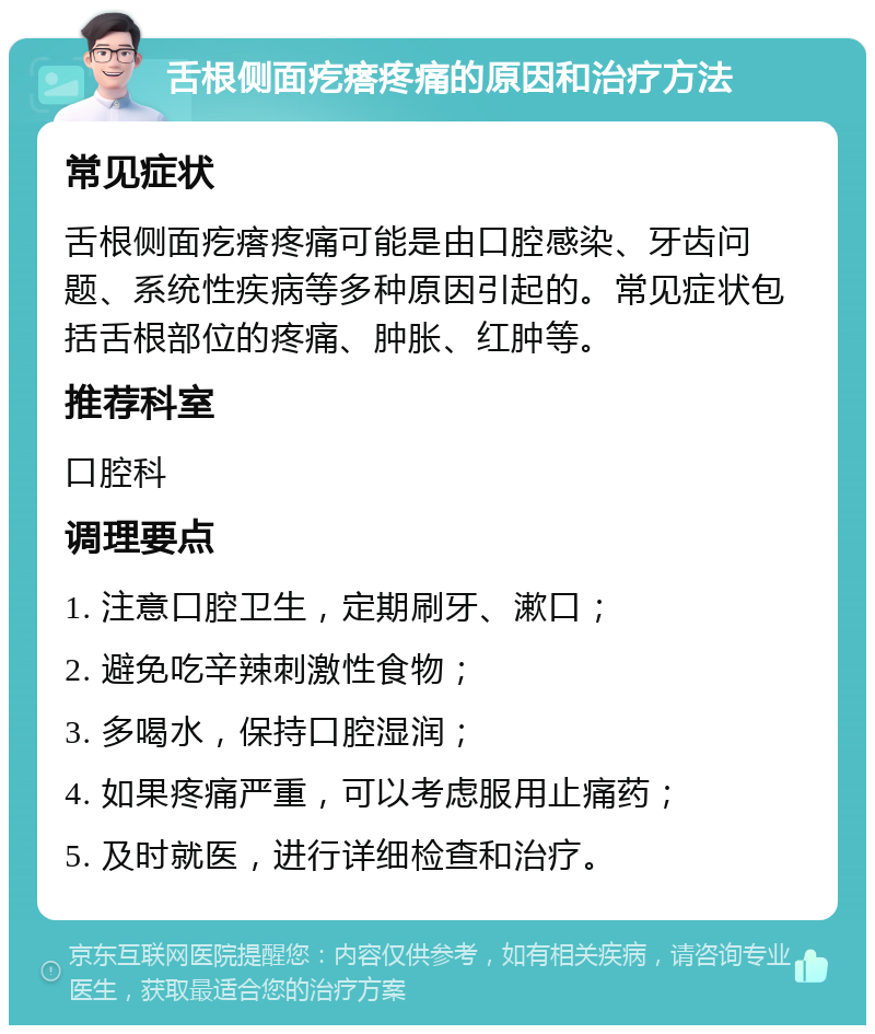 舌根侧面疙瘩疼痛的原因和治疗方法 常见症状 舌根侧面疙瘩疼痛可能是由口腔感染、牙齿问题、系统性疾病等多种原因引起的。常见症状包括舌根部位的疼痛、肿胀、红肿等。 推荐科室 口腔科 调理要点 1. 注意口腔卫生，定期刷牙、漱口； 2. 避免吃辛辣刺激性食物； 3. 多喝水，保持口腔湿润； 4. 如果疼痛严重，可以考虑服用止痛药； 5. 及时就医，进行详细检查和治疗。