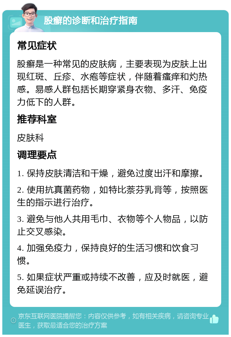 股癣的诊断和治疗指南 常见症状 股癣是一种常见的皮肤病，主要表现为皮肤上出现红斑、丘疹、水疱等症状，伴随着瘙痒和灼热感。易感人群包括长期穿紧身衣物、多汗、免疫力低下的人群。 推荐科室 皮肤科 调理要点 1. 保持皮肤清洁和干燥，避免过度出汗和摩擦。 2. 使用抗真菌药物，如特比萘芬乳膏等，按照医生的指示进行治疗。 3. 避免与他人共用毛巾、衣物等个人物品，以防止交叉感染。 4. 加强免疫力，保持良好的生活习惯和饮食习惯。 5. 如果症状严重或持续不改善，应及时就医，避免延误治疗。