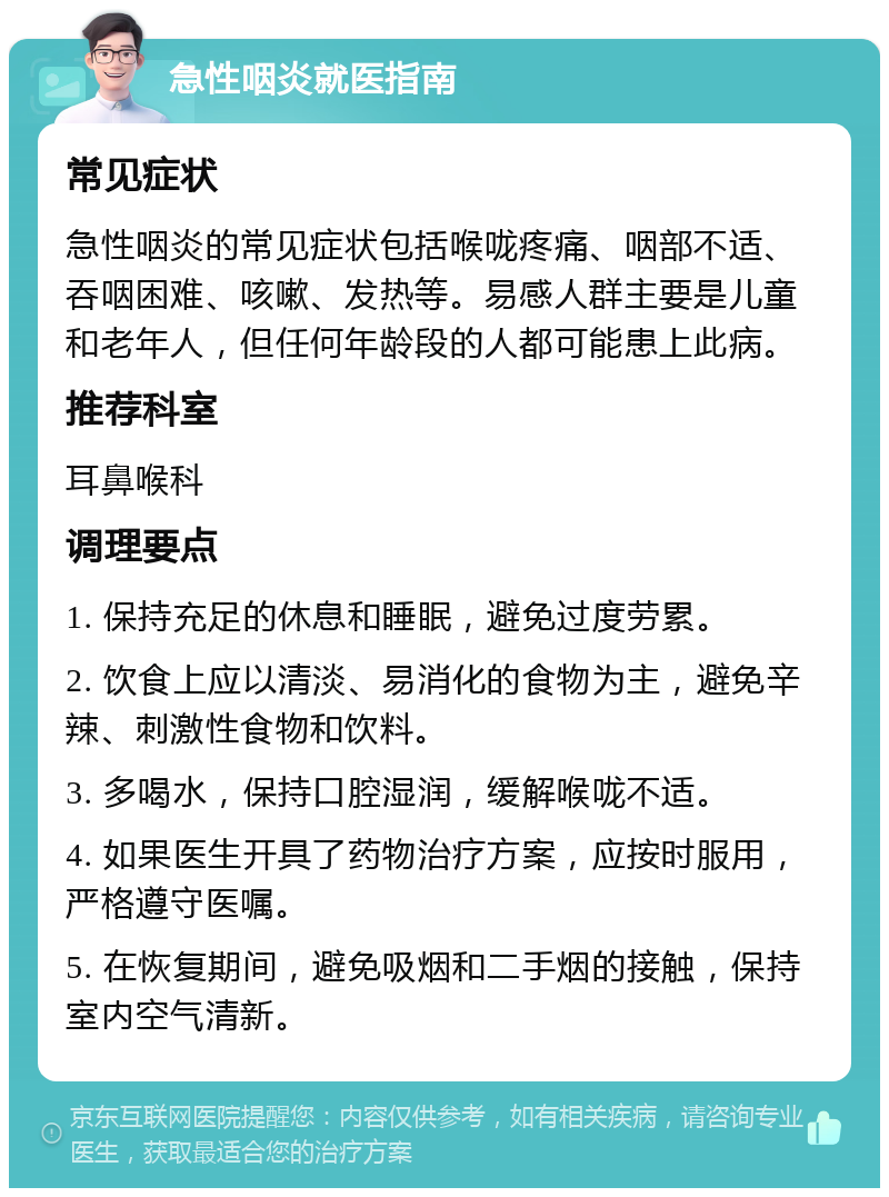 急性咽炎就医指南 常见症状 急性咽炎的常见症状包括喉咙疼痛、咽部不适、吞咽困难、咳嗽、发热等。易感人群主要是儿童和老年人，但任何年龄段的人都可能患上此病。 推荐科室 耳鼻喉科 调理要点 1. 保持充足的休息和睡眠，避免过度劳累。 2. 饮食上应以清淡、易消化的食物为主，避免辛辣、刺激性食物和饮料。 3. 多喝水，保持口腔湿润，缓解喉咙不适。 4. 如果医生开具了药物治疗方案，应按时服用，严格遵守医嘱。 5. 在恢复期间，避免吸烟和二手烟的接触，保持室内空气清新。