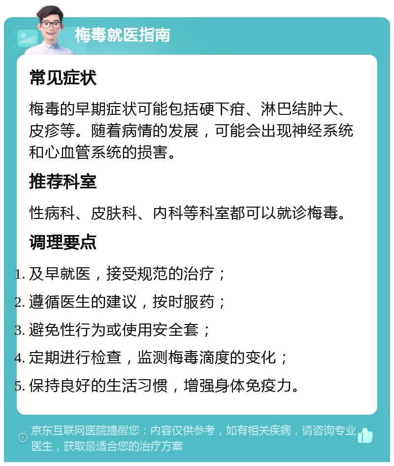 梅毒就医指南 常见症状 梅毒的早期症状可能包括硬下疳、淋巴结肿大、皮疹等。随着病情的发展，可能会出现神经系统和心血管系统的损害。 推荐科室 性病科、皮肤科、内科等科室都可以就诊梅毒。 调理要点 及早就医，接受规范的治疗； 遵循医生的建议，按时服药； 避免性行为或使用安全套； 定期进行检查，监测梅毒滴度的变化； 保持良好的生活习惯，增强身体免疫力。