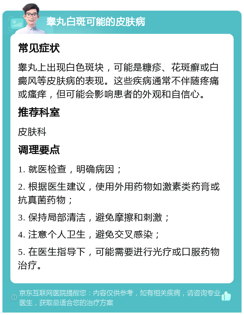 睾丸白斑可能的皮肤病 常见症状 睾丸上出现白色斑块，可能是糠疹、花斑癣或白癜风等皮肤病的表现。这些疾病通常不伴随疼痛或瘙痒，但可能会影响患者的外观和自信心。 推荐科室 皮肤科 调理要点 1. 就医检查，明确病因； 2. 根据医生建议，使用外用药物如激素类药膏或抗真菌药物； 3. 保持局部清洁，避免摩擦和刺激； 4. 注意个人卫生，避免交叉感染； 5. 在医生指导下，可能需要进行光疗或口服药物治疗。