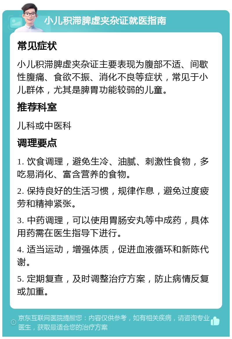 小儿积滞脾虚夹杂证就医指南 常见症状 小儿积滞脾虚夹杂证主要表现为腹部不适、间歇性腹痛、食欲不振、消化不良等症状，常见于小儿群体，尤其是脾胃功能较弱的儿童。 推荐科室 儿科或中医科 调理要点 1. 饮食调理，避免生冷、油腻、刺激性食物，多吃易消化、富含营养的食物。 2. 保持良好的生活习惯，规律作息，避免过度疲劳和精神紧张。 3. 中药调理，可以使用胃肠安丸等中成药，具体用药需在医生指导下进行。 4. 适当运动，增强体质，促进血液循环和新陈代谢。 5. 定期复查，及时调整治疗方案，防止病情反复或加重。