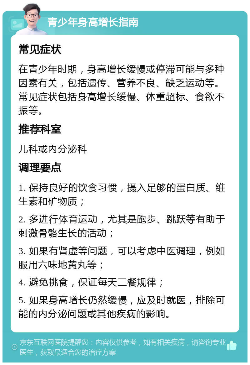 青少年身高增长指南 常见症状 在青少年时期，身高增长缓慢或停滞可能与多种因素有关，包括遗传、营养不良、缺乏运动等。常见症状包括身高增长缓慢、体重超标、食欲不振等。 推荐科室 儿科或内分泌科 调理要点 1. 保持良好的饮食习惯，摄入足够的蛋白质、维生素和矿物质； 2. 多进行体育运动，尤其是跑步、跳跃等有助于刺激骨骼生长的活动； 3. 如果有肾虚等问题，可以考虑中医调理，例如服用六味地黄丸等； 4. 避免挑食，保证每天三餐规律； 5. 如果身高增长仍然缓慢，应及时就医，排除可能的内分泌问题或其他疾病的影响。