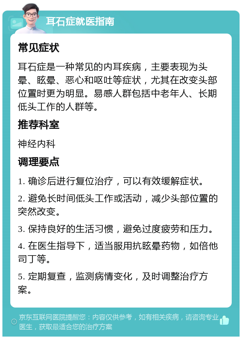 耳石症就医指南 常见症状 耳石症是一种常见的内耳疾病，主要表现为头晕、眩晕、恶心和呕吐等症状，尤其在改变头部位置时更为明显。易感人群包括中老年人、长期低头工作的人群等。 推荐科室 神经内科 调理要点 1. 确诊后进行复位治疗，可以有效缓解症状。 2. 避免长时间低头工作或活动，减少头部位置的突然改变。 3. 保持良好的生活习惯，避免过度疲劳和压力。 4. 在医生指导下，适当服用抗眩晕药物，如倍他司丁等。 5. 定期复查，监测病情变化，及时调整治疗方案。