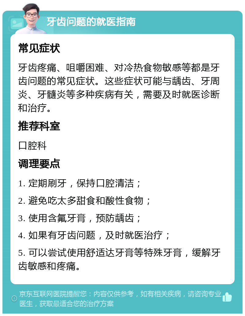 牙齿问题的就医指南 常见症状 牙齿疼痛、咀嚼困难、对冷热食物敏感等都是牙齿问题的常见症状。这些症状可能与龋齿、牙周炎、牙髓炎等多种疾病有关，需要及时就医诊断和治疗。 推荐科室 口腔科 调理要点 1. 定期刷牙，保持口腔清洁； 2. 避免吃太多甜食和酸性食物； 3. 使用含氟牙膏，预防龋齿； 4. 如果有牙齿问题，及时就医治疗； 5. 可以尝试使用舒适达牙膏等特殊牙膏，缓解牙齿敏感和疼痛。