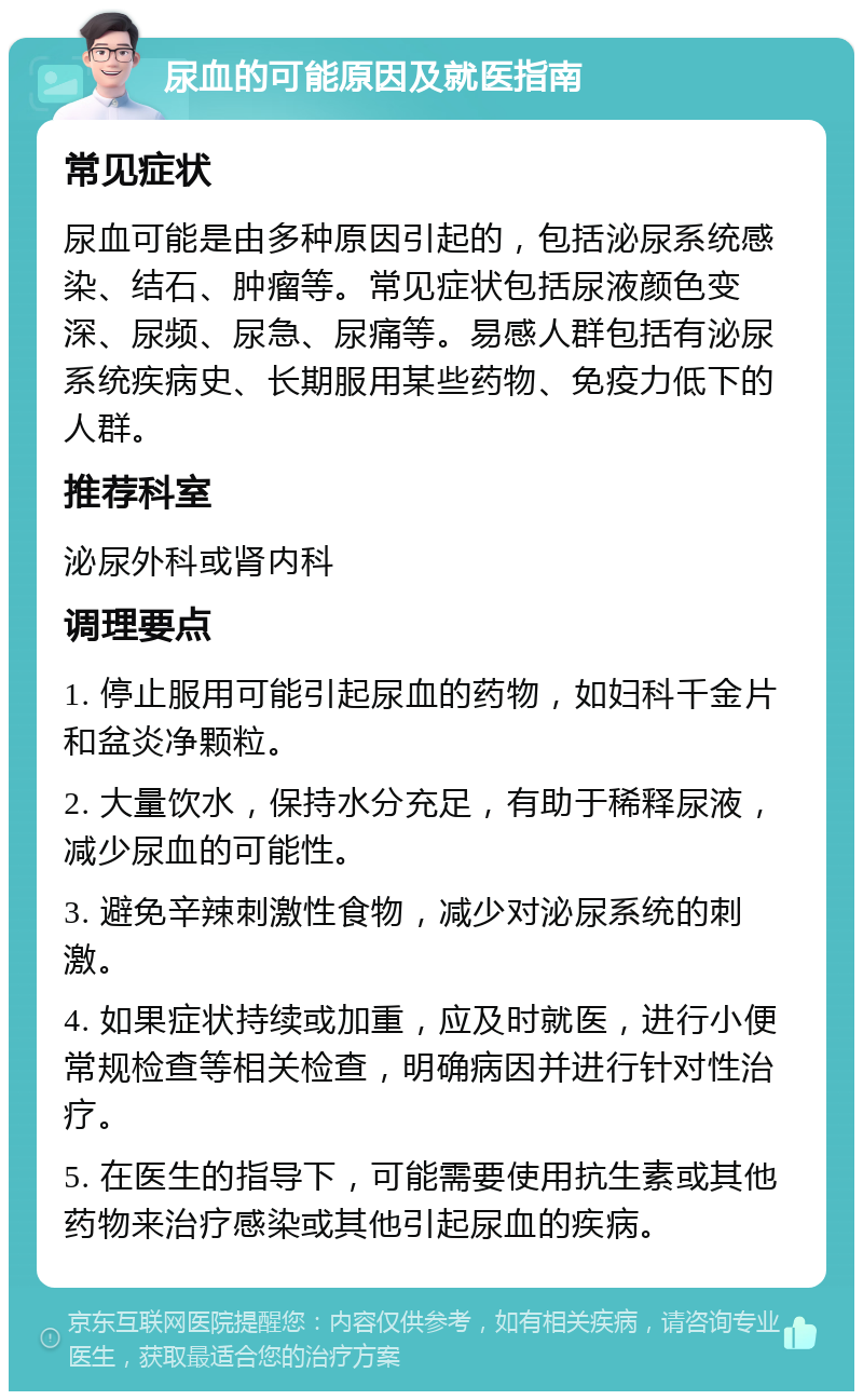 尿血的可能原因及就医指南 常见症状 尿血可能是由多种原因引起的，包括泌尿系统感染、结石、肿瘤等。常见症状包括尿液颜色变深、尿频、尿急、尿痛等。易感人群包括有泌尿系统疾病史、长期服用某些药物、免疫力低下的人群。 推荐科室 泌尿外科或肾内科 调理要点 1. 停止服用可能引起尿血的药物，如妇科千金片和盆炎净颗粒。 2. 大量饮水，保持水分充足，有助于稀释尿液，减少尿血的可能性。 3. 避免辛辣刺激性食物，减少对泌尿系统的刺激。 4. 如果症状持续或加重，应及时就医，进行小便常规检查等相关检查，明确病因并进行针对性治疗。 5. 在医生的指导下，可能需要使用抗生素或其他药物来治疗感染或其他引起尿血的疾病。