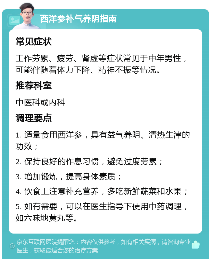 西洋参补气养阴指南 常见症状 工作劳累、疲劳、肾虚等症状常见于中年男性，可能伴随着体力下降、精神不振等情况。 推荐科室 中医科或内科 调理要点 1. 适量食用西洋参，具有益气养阴、清热生津的功效； 2. 保持良好的作息习惯，避免过度劳累； 3. 增加锻炼，提高身体素质； 4. 饮食上注意补充营养，多吃新鲜蔬菜和水果； 5. 如有需要，可以在医生指导下使用中药调理，如六味地黄丸等。