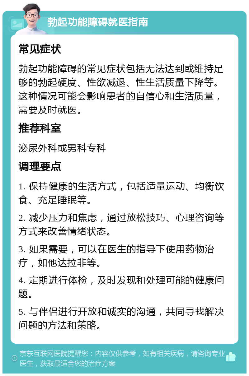 勃起功能障碍就医指南 常见症状 勃起功能障碍的常见症状包括无法达到或维持足够的勃起硬度、性欲减退、性生活质量下降等。这种情况可能会影响患者的自信心和生活质量，需要及时就医。 推荐科室 泌尿外科或男科专科 调理要点 1. 保持健康的生活方式，包括适量运动、均衡饮食、充足睡眠等。 2. 减少压力和焦虑，通过放松技巧、心理咨询等方式来改善情绪状态。 3. 如果需要，可以在医生的指导下使用药物治疗，如他达拉非等。 4. 定期进行体检，及时发现和处理可能的健康问题。 5. 与伴侣进行开放和诚实的沟通，共同寻找解决问题的方法和策略。