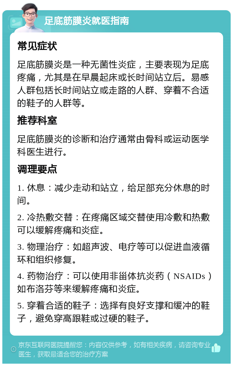 足底筋膜炎就医指南 常见症状 足底筋膜炎是一种无菌性炎症，主要表现为足底疼痛，尤其是在早晨起床或长时间站立后。易感人群包括长时间站立或走路的人群、穿着不合适的鞋子的人群等。 推荐科室 足底筋膜炎的诊断和治疗通常由骨科或运动医学科医生进行。 调理要点 1. 休息：减少走动和站立，给足部充分休息的时间。 2. 冷热敷交替：在疼痛区域交替使用冷敷和热敷可以缓解疼痛和炎症。 3. 物理治疗：如超声波、电疗等可以促进血液循环和组织修复。 4. 药物治疗：可以使用非甾体抗炎药（NSAIDs）如布洛芬等来缓解疼痛和炎症。 5. 穿着合适的鞋子：选择有良好支撑和缓冲的鞋子，避免穿高跟鞋或过硬的鞋子。