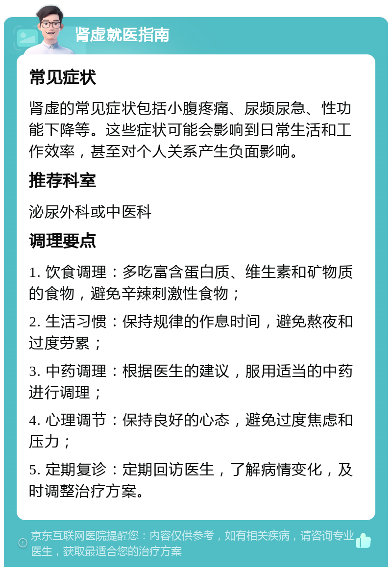 肾虚就医指南 常见症状 肾虚的常见症状包括小腹疼痛、尿频尿急、性功能下降等。这些症状可能会影响到日常生活和工作效率，甚至对个人关系产生负面影响。 推荐科室 泌尿外科或中医科 调理要点 1. 饮食调理：多吃富含蛋白质、维生素和矿物质的食物，避免辛辣刺激性食物； 2. 生活习惯：保持规律的作息时间，避免熬夜和过度劳累； 3. 中药调理：根据医生的建议，服用适当的中药进行调理； 4. 心理调节：保持良好的心态，避免过度焦虑和压力； 5. 定期复诊：定期回访医生，了解病情变化，及时调整治疗方案。