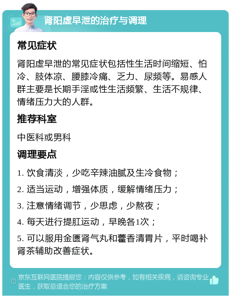 肾阳虚早泄的治疗与调理 常见症状 肾阳虚早泄的常见症状包括性生活时间缩短、怕冷、肢体凉、腰膝冷痛、乏力、尿频等。易感人群主要是长期手淫或性生活频繁、生活不规律、情绪压力大的人群。 推荐科室 中医科或男科 调理要点 1. 饮食清淡，少吃辛辣油腻及生冷食物； 2. 适当运动，增强体质，缓解情绪压力； 3. 注意情绪调节，少思虑，少熬夜； 4. 每天进行提肛运动，早晚各1次； 5. 可以服用金匮肾气丸和藿香清胃片，平时喝补肾茶辅助改善症状。