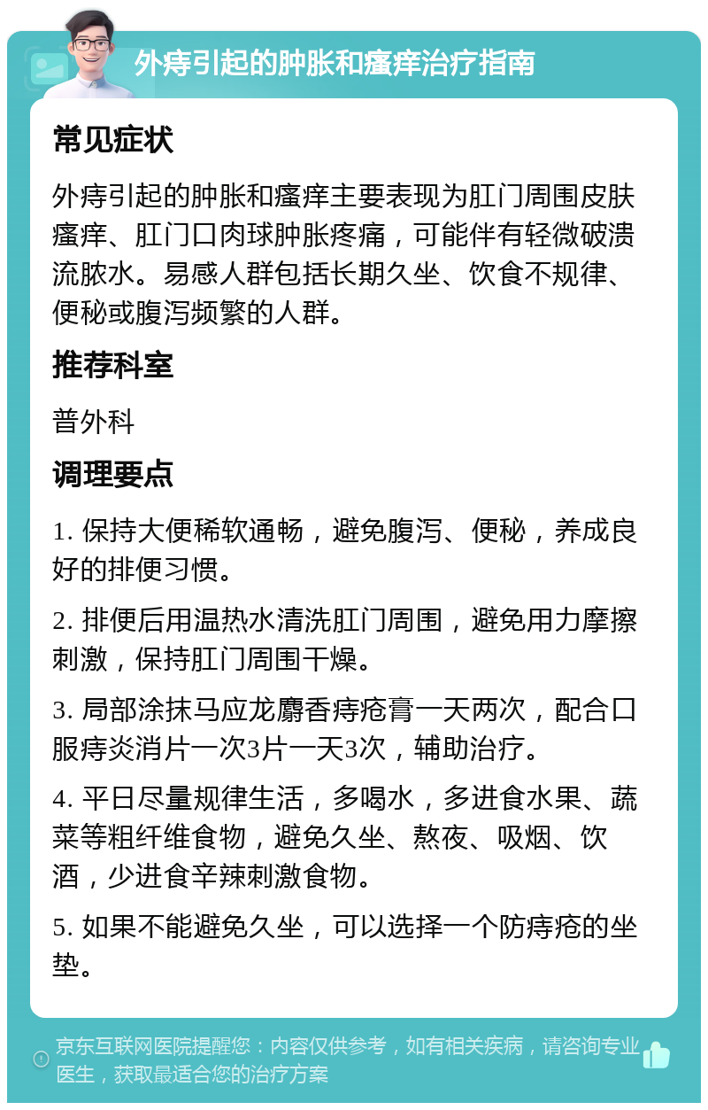 外痔引起的肿胀和瘙痒治疗指南 常见症状 外痔引起的肿胀和瘙痒主要表现为肛门周围皮肤瘙痒、肛门口肉球肿胀疼痛，可能伴有轻微破溃流脓水。易感人群包括长期久坐、饮食不规律、便秘或腹泻频繁的人群。 推荐科室 普外科 调理要点 1. 保持大便稀软通畅，避免腹泻、便秘，养成良好的排便习惯。 2. 排便后用温热水清洗肛门周围，避免用力摩擦刺激，保持肛门周围干燥。 3. 局部涂抹马应龙麝香痔疮膏一天两次，配合口服痔炎消片一次3片一天3次，辅助治疗。 4. 平日尽量规律生活，多喝水，多进食水果、蔬菜等粗纤维食物，避免久坐、熬夜、吸烟、饮酒，少进食辛辣刺激食物。 5. 如果不能避免久坐，可以选择一个防痔疮的坐垫。