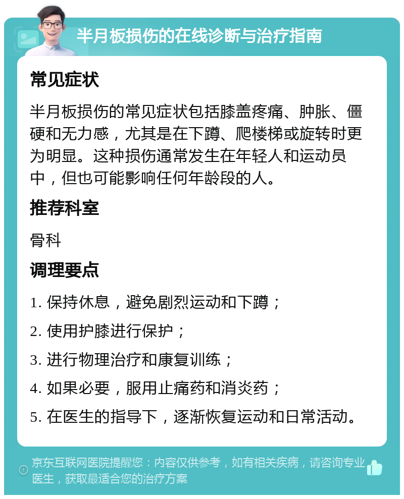 半月板损伤的在线诊断与治疗指南 常见症状 半月板损伤的常见症状包括膝盖疼痛、肿胀、僵硬和无力感，尤其是在下蹲、爬楼梯或旋转时更为明显。这种损伤通常发生在年轻人和运动员中，但也可能影响任何年龄段的人。 推荐科室 骨科 调理要点 1. 保持休息，避免剧烈运动和下蹲； 2. 使用护膝进行保护； 3. 进行物理治疗和康复训练； 4. 如果必要，服用止痛药和消炎药； 5. 在医生的指导下，逐渐恢复运动和日常活动。