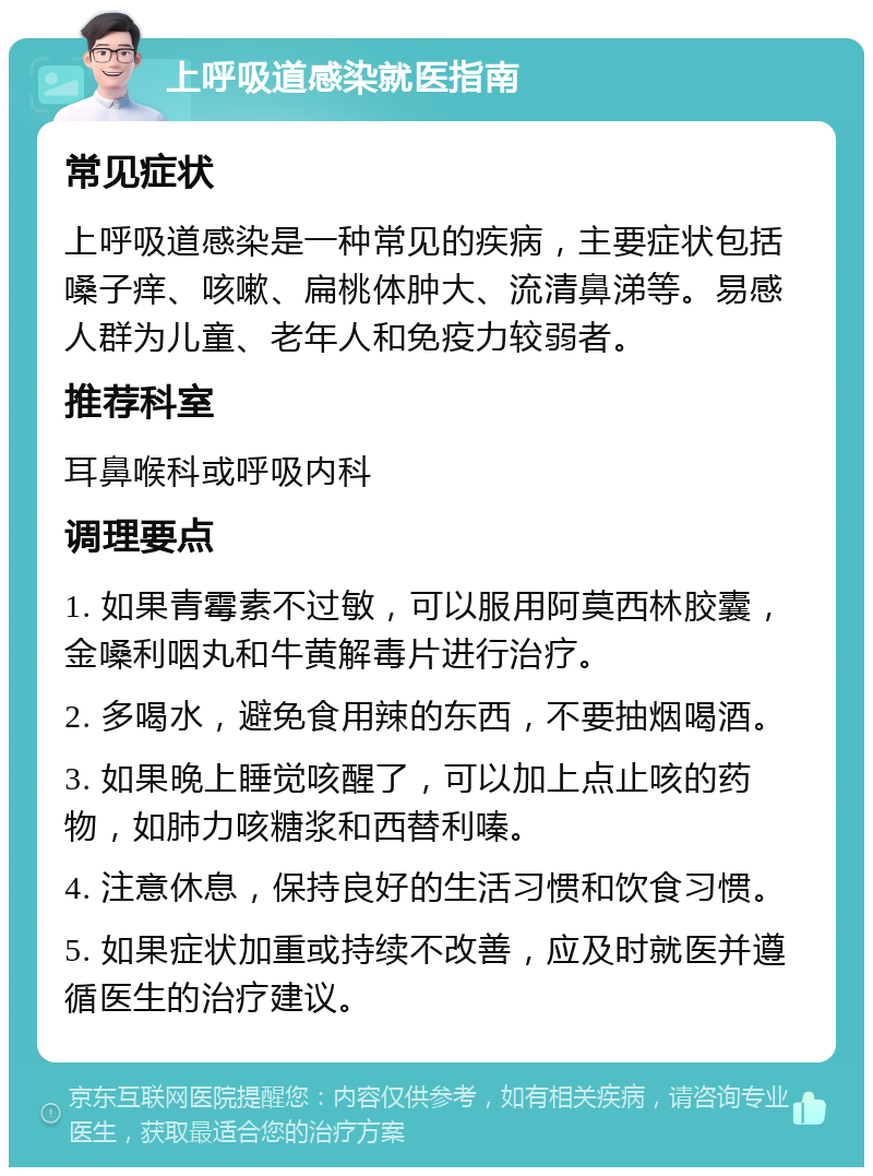 上呼吸道感染就医指南 常见症状 上呼吸道感染是一种常见的疾病，主要症状包括嗓子痒、咳嗽、扁桃体肿大、流清鼻涕等。易感人群为儿童、老年人和免疫力较弱者。 推荐科室 耳鼻喉科或呼吸内科 调理要点 1. 如果青霉素不过敏，可以服用阿莫西林胶囊，金嗓利咽丸和牛黄解毒片进行治疗。 2. 多喝水，避免食用辣的东西，不要抽烟喝酒。 3. 如果晚上睡觉咳醒了，可以加上点止咳的药物，如肺力咳糖浆和西替利嗪。 4. 注意休息，保持良好的生活习惯和饮食习惯。 5. 如果症状加重或持续不改善，应及时就医并遵循医生的治疗建议。