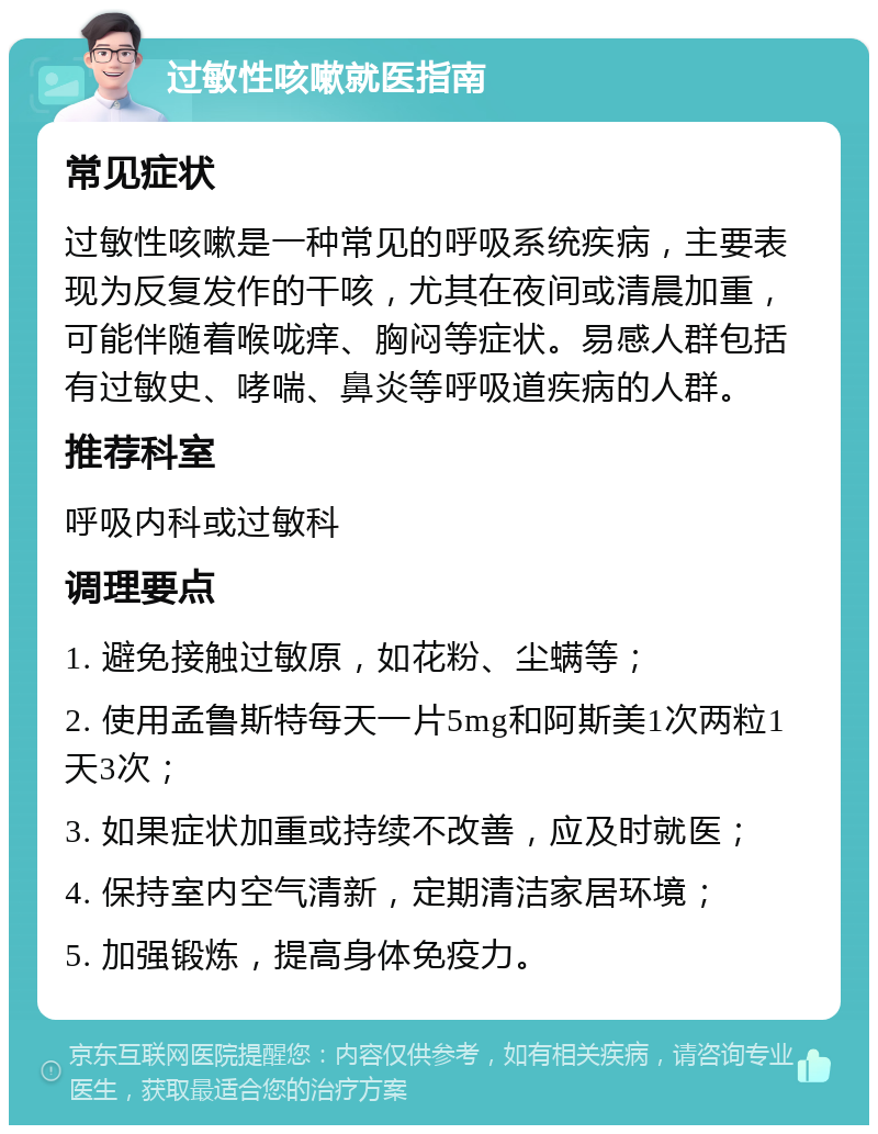 过敏性咳嗽就医指南 常见症状 过敏性咳嗽是一种常见的呼吸系统疾病，主要表现为反复发作的干咳，尤其在夜间或清晨加重，可能伴随着喉咙痒、胸闷等症状。易感人群包括有过敏史、哮喘、鼻炎等呼吸道疾病的人群。 推荐科室 呼吸内科或过敏科 调理要点 1. 避免接触过敏原，如花粉、尘螨等； 2. 使用孟鲁斯特每天一片5mg和阿斯美1次两粒1天3次； 3. 如果症状加重或持续不改善，应及时就医； 4. 保持室内空气清新，定期清洁家居环境； 5. 加强锻炼，提高身体免疫力。