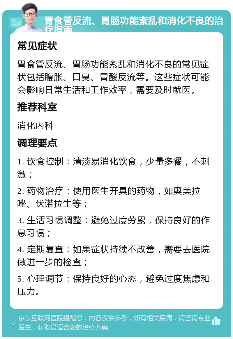 胃食管反流、胃肠功能紊乱和消化不良的治疗指南 常见症状 胃食管反流、胃肠功能紊乱和消化不良的常见症状包括腹胀、口臭、胃酸反流等。这些症状可能会影响日常生活和工作效率，需要及时就医。 推荐科室 消化内科 调理要点 1. 饮食控制：清淡易消化饮食，少量多餐，不刺激； 2. 药物治疗：使用医生开具的药物，如奥美拉唑、伏诺拉生等； 3. 生活习惯调整：避免过度劳累，保持良好的作息习惯； 4. 定期复查：如果症状持续不改善，需要去医院做进一步的检查； 5. 心理调节：保持良好的心态，避免过度焦虑和压力。