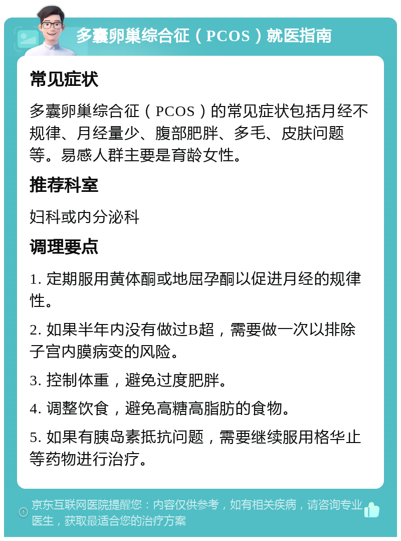 多囊卵巢综合征（PCOS）就医指南 常见症状 多囊卵巢综合征（PCOS）的常见症状包括月经不规律、月经量少、腹部肥胖、多毛、皮肤问题等。易感人群主要是育龄女性。 推荐科室 妇科或内分泌科 调理要点 1. 定期服用黄体酮或地屈孕酮以促进月经的规律性。 2. 如果半年内没有做过B超，需要做一次以排除子宫内膜病变的风险。 3. 控制体重，避免过度肥胖。 4. 调整饮食，避免高糖高脂肪的食物。 5. 如果有胰岛素抵抗问题，需要继续服用格华止等药物进行治疗。