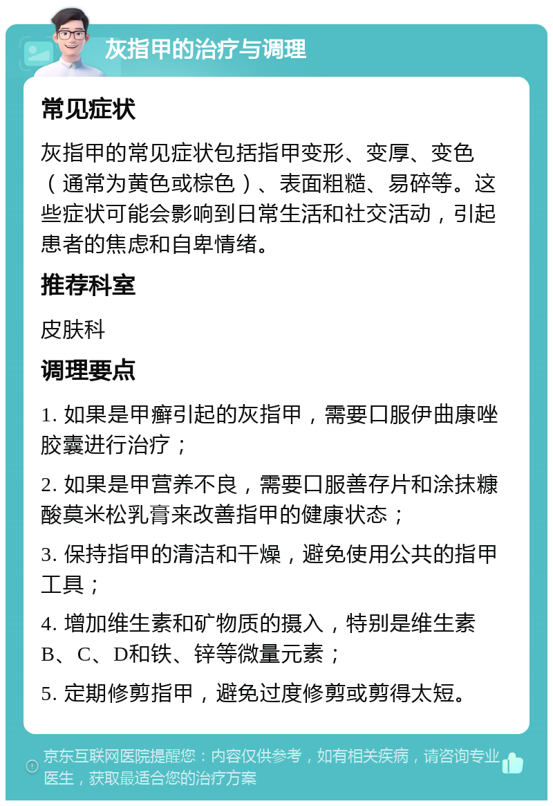 灰指甲的治疗与调理 常见症状 灰指甲的常见症状包括指甲变形、变厚、变色（通常为黄色或棕色）、表面粗糙、易碎等。这些症状可能会影响到日常生活和社交活动，引起患者的焦虑和自卑情绪。 推荐科室 皮肤科 调理要点 1. 如果是甲癣引起的灰指甲，需要口服伊曲康唑胶囊进行治疗； 2. 如果是甲营养不良，需要口服善存片和涂抹糠酸莫米松乳膏来改善指甲的健康状态； 3. 保持指甲的清洁和干燥，避免使用公共的指甲工具； 4. 增加维生素和矿物质的摄入，特别是维生素B、C、D和铁、锌等微量元素； 5. 定期修剪指甲，避免过度修剪或剪得太短。