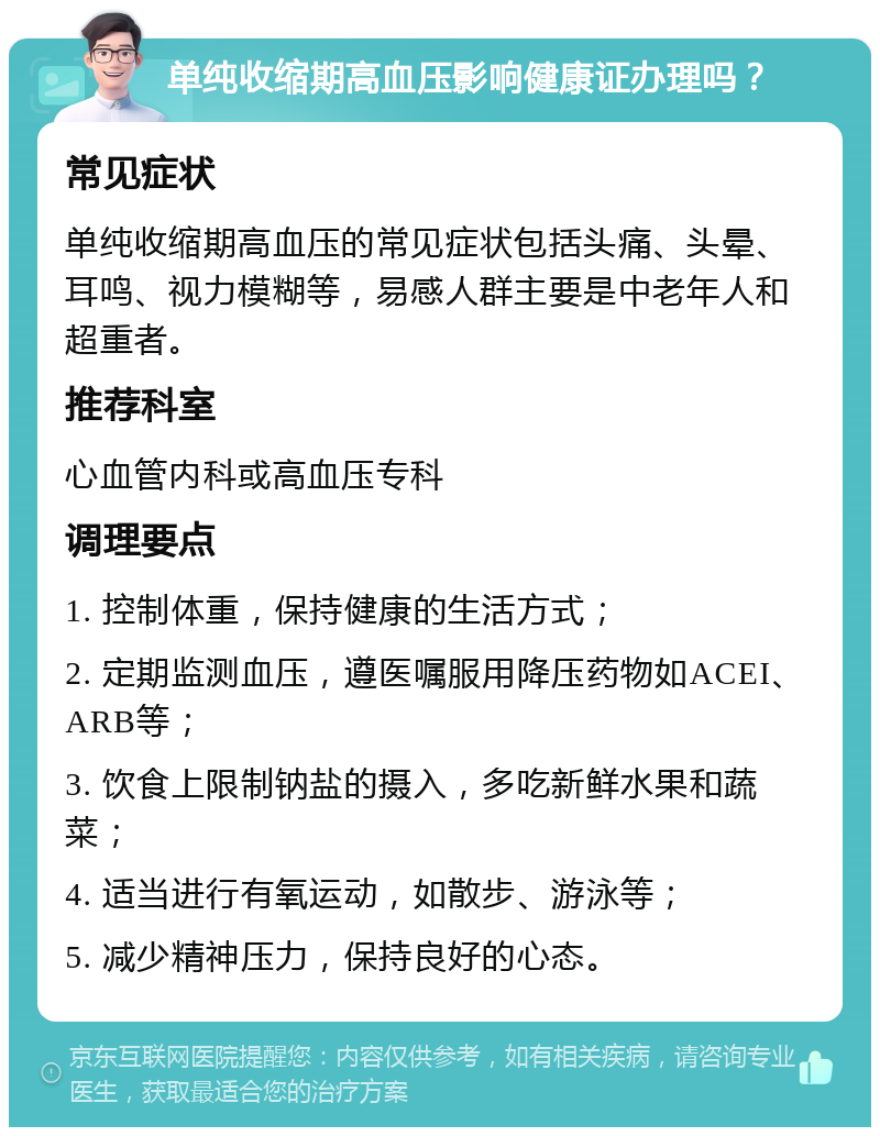 单纯收缩期高血压影响健康证办理吗？ 常见症状 单纯收缩期高血压的常见症状包括头痛、头晕、耳鸣、视力模糊等，易感人群主要是中老年人和超重者。 推荐科室 心血管内科或高血压专科 调理要点 1. 控制体重，保持健康的生活方式； 2. 定期监测血压，遵医嘱服用降压药物如ACEI、ARB等； 3. 饮食上限制钠盐的摄入，多吃新鲜水果和蔬菜； 4. 适当进行有氧运动，如散步、游泳等； 5. 减少精神压力，保持良好的心态。