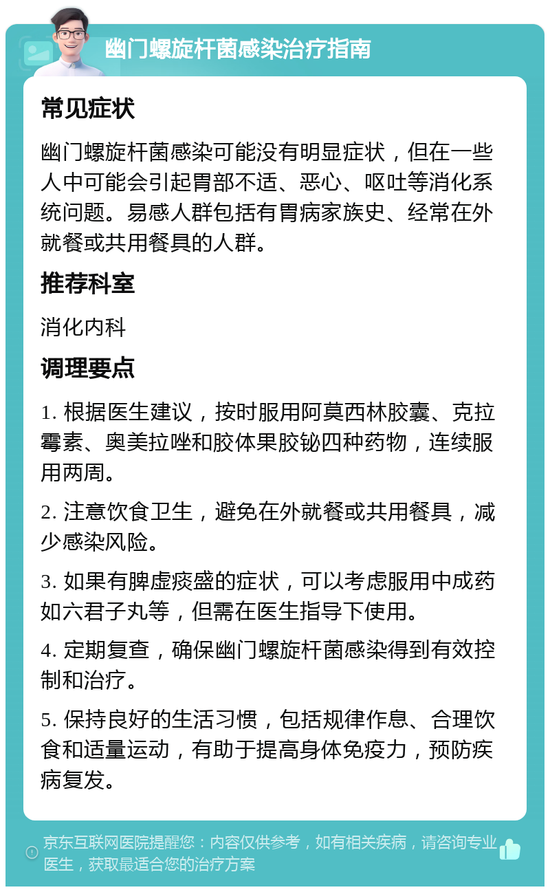 幽门螺旋杆菌感染治疗指南 常见症状 幽门螺旋杆菌感染可能没有明显症状，但在一些人中可能会引起胃部不适、恶心、呕吐等消化系统问题。易感人群包括有胃病家族史、经常在外就餐或共用餐具的人群。 推荐科室 消化内科 调理要点 1. 根据医生建议，按时服用阿莫西林胶囊、克拉霉素、奥美拉唑和胶体果胶铋四种药物，连续服用两周。 2. 注意饮食卫生，避免在外就餐或共用餐具，减少感染风险。 3. 如果有脾虚痰盛的症状，可以考虑服用中成药如六君子丸等，但需在医生指导下使用。 4. 定期复查，确保幽门螺旋杆菌感染得到有效控制和治疗。 5. 保持良好的生活习惯，包括规律作息、合理饮食和适量运动，有助于提高身体免疫力，预防疾病复发。