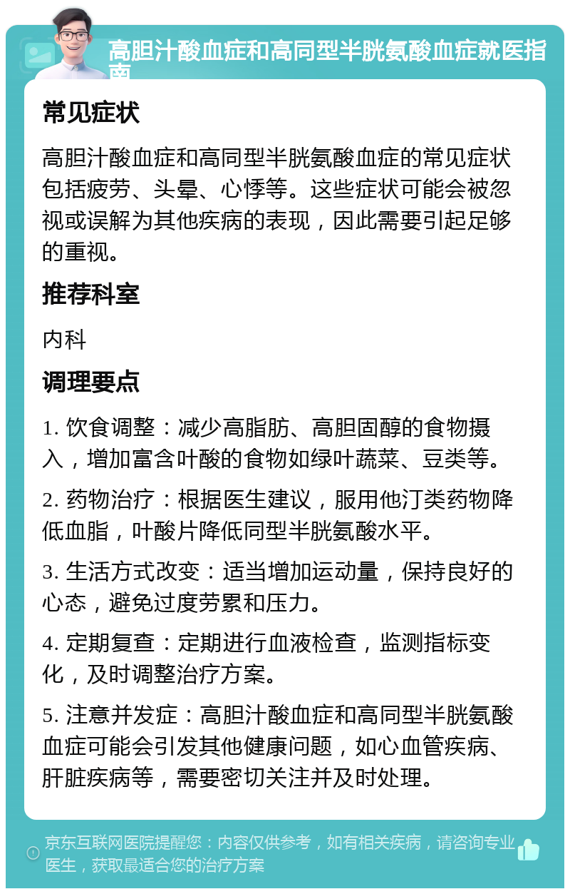 高胆汁酸血症和高同型半胱氨酸血症就医指南 常见症状 高胆汁酸血症和高同型半胱氨酸血症的常见症状包括疲劳、头晕、心悸等。这些症状可能会被忽视或误解为其他疾病的表现，因此需要引起足够的重视。 推荐科室 内科 调理要点 1. 饮食调整：减少高脂肪、高胆固醇的食物摄入，增加富含叶酸的食物如绿叶蔬菜、豆类等。 2. 药物治疗：根据医生建议，服用他汀类药物降低血脂，叶酸片降低同型半胱氨酸水平。 3. 生活方式改变：适当增加运动量，保持良好的心态，避免过度劳累和压力。 4. 定期复查：定期进行血液检查，监测指标变化，及时调整治疗方案。 5. 注意并发症：高胆汁酸血症和高同型半胱氨酸血症可能会引发其他健康问题，如心血管疾病、肝脏疾病等，需要密切关注并及时处理。