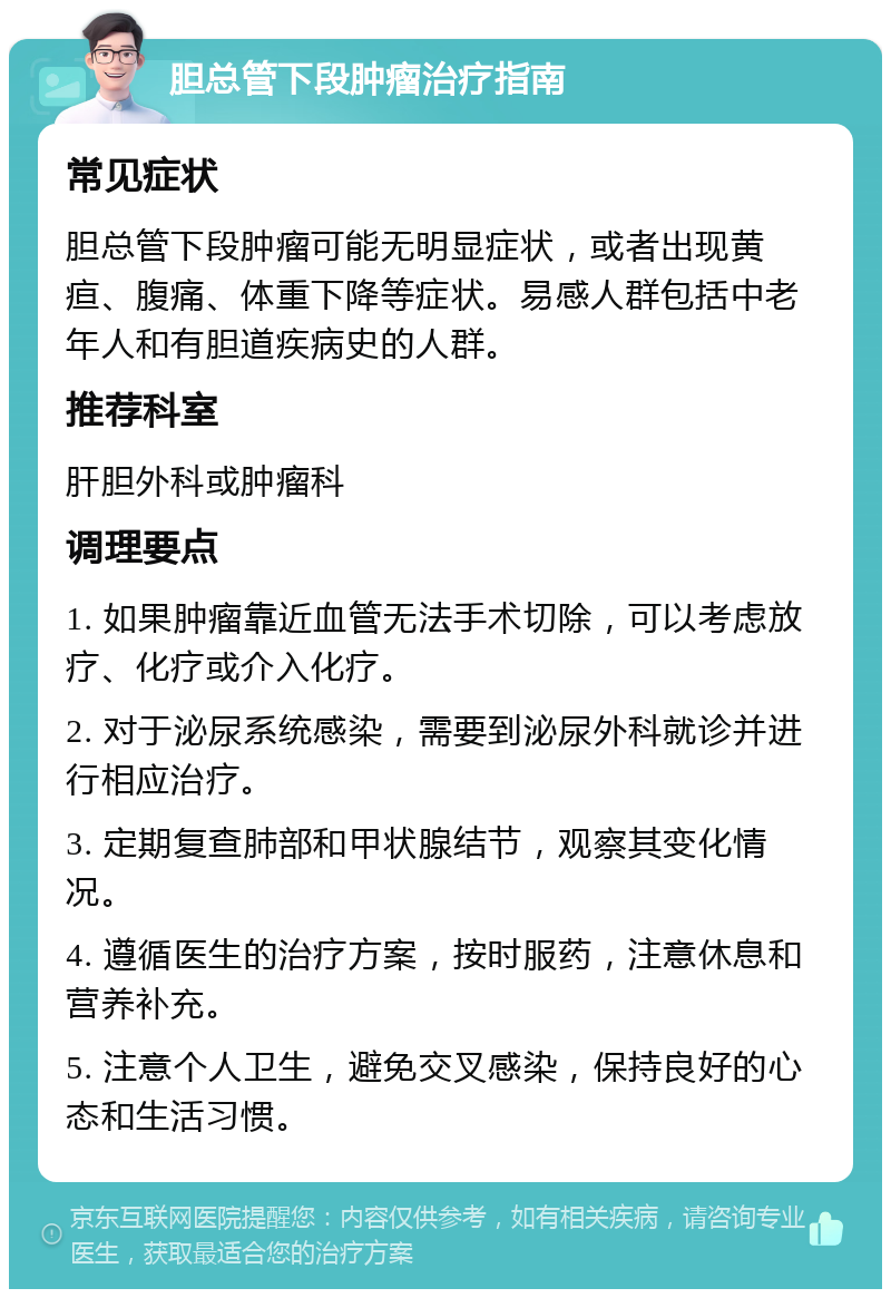 胆总管下段肿瘤治疗指南 常见症状 胆总管下段肿瘤可能无明显症状，或者出现黄疸、腹痛、体重下降等症状。易感人群包括中老年人和有胆道疾病史的人群。 推荐科室 肝胆外科或肿瘤科 调理要点 1. 如果肿瘤靠近血管无法手术切除，可以考虑放疗、化疗或介入化疗。 2. 对于泌尿系统感染，需要到泌尿外科就诊并进行相应治疗。 3. 定期复查肺部和甲状腺结节，观察其变化情况。 4. 遵循医生的治疗方案，按时服药，注意休息和营养补充。 5. 注意个人卫生，避免交叉感染，保持良好的心态和生活习惯。