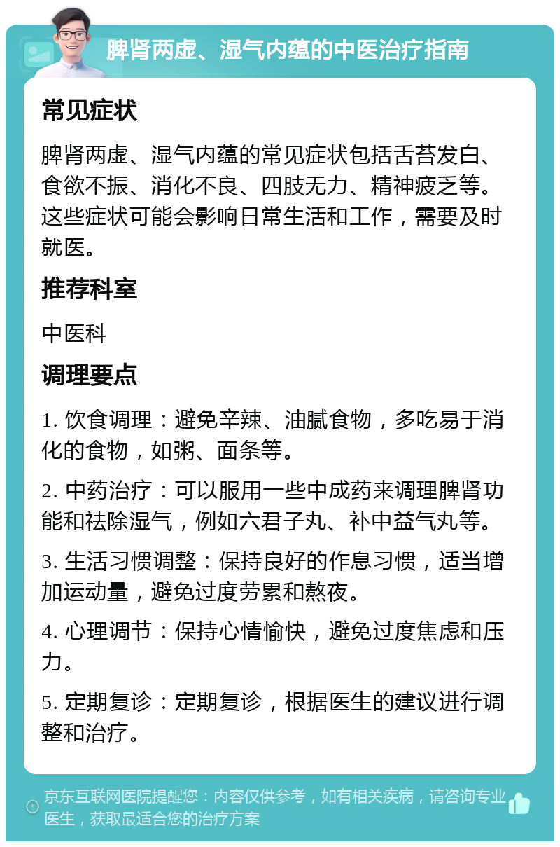 脾肾两虚、湿气内蕴的中医治疗指南 常见症状 脾肾两虚、湿气内蕴的常见症状包括舌苔发白、食欲不振、消化不良、四肢无力、精神疲乏等。这些症状可能会影响日常生活和工作，需要及时就医。 推荐科室 中医科 调理要点 1. 饮食调理：避免辛辣、油腻食物，多吃易于消化的食物，如粥、面条等。 2. 中药治疗：可以服用一些中成药来调理脾肾功能和祛除湿气，例如六君子丸、补中益气丸等。 3. 生活习惯调整：保持良好的作息习惯，适当增加运动量，避免过度劳累和熬夜。 4. 心理调节：保持心情愉快，避免过度焦虑和压力。 5. 定期复诊：定期复诊，根据医生的建议进行调整和治疗。