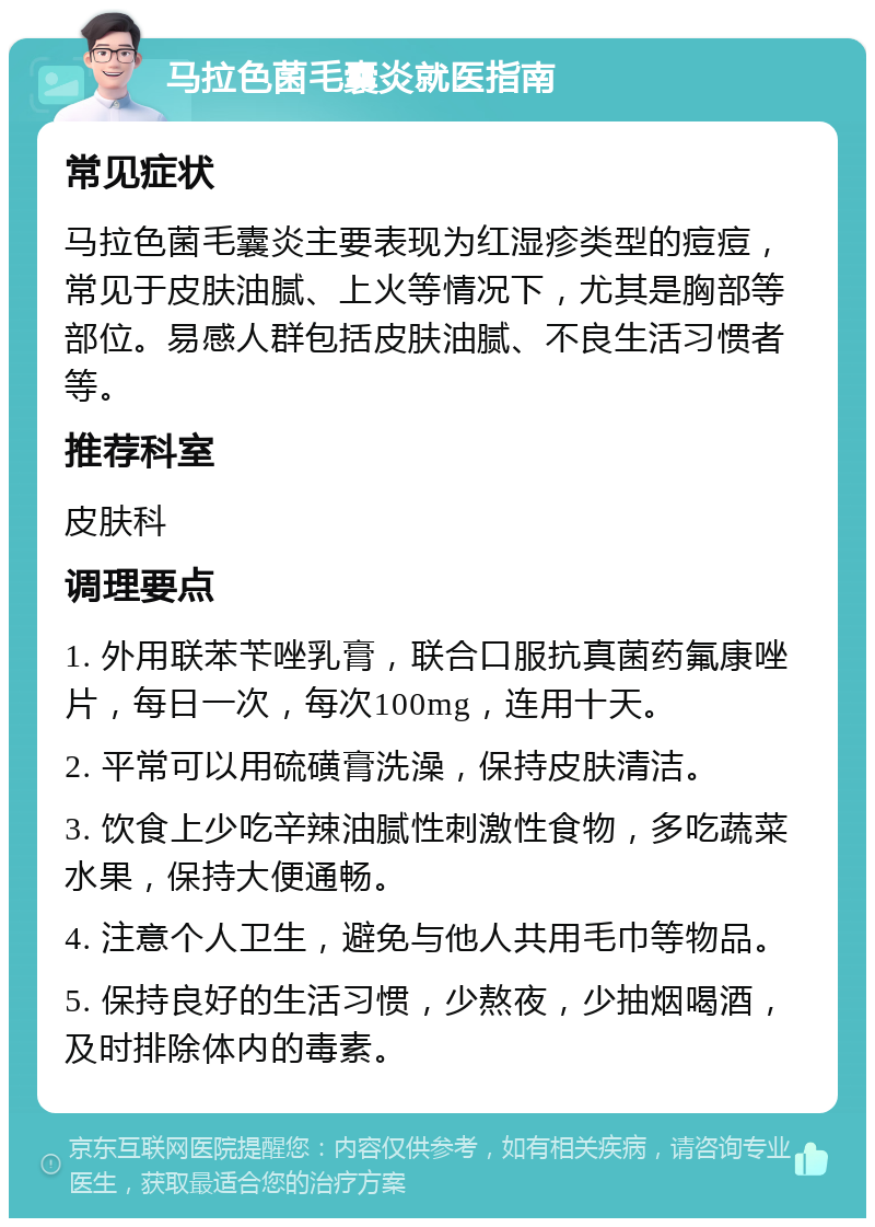 马拉色菌毛囊炎就医指南 常见症状 马拉色菌毛囊炎主要表现为红湿疹类型的痘痘，常见于皮肤油腻、上火等情况下，尤其是胸部等部位。易感人群包括皮肤油腻、不良生活习惯者等。 推荐科室 皮肤科 调理要点 1. 外用联苯苄唑乳膏，联合口服抗真菌药氟康唑片，每日一次，每次100mg，连用十天。 2. 平常可以用硫磺膏洗澡，保持皮肤清洁。 3. 饮食上少吃辛辣油腻性刺激性食物，多吃蔬菜水果，保持大便通畅。 4. 注意个人卫生，避免与他人共用毛巾等物品。 5. 保持良好的生活习惯，少熬夜，少抽烟喝酒，及时排除体内的毒素。