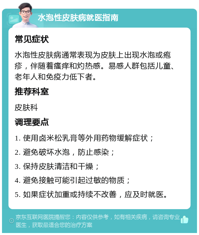 水泡性皮肤病就医指南 常见症状 水泡性皮肤病通常表现为皮肤上出现水泡或疱疹，伴随着瘙痒和灼热感。易感人群包括儿童、老年人和免疫力低下者。 推荐科室 皮肤科 调理要点 1. 使用卤米松乳膏等外用药物缓解症状； 2. 避免破坏水泡，防止感染； 3. 保持皮肤清洁和干燥； 4. 避免接触可能引起过敏的物质； 5. 如果症状加重或持续不改善，应及时就医。