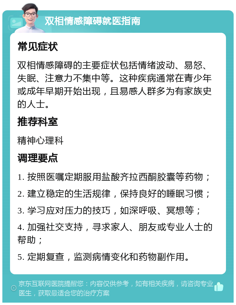 双相情感障碍就医指南 常见症状 双相情感障碍的主要症状包括情绪波动、易怒、失眠、注意力不集中等。这种疾病通常在青少年或成年早期开始出现，且易感人群多为有家族史的人士。 推荐科室 精神心理科 调理要点 1. 按照医嘱定期服用盐酸齐拉西酮胶囊等药物； 2. 建立稳定的生活规律，保持良好的睡眠习惯； 3. 学习应对压力的技巧，如深呼吸、冥想等； 4. 加强社交支持，寻求家人、朋友或专业人士的帮助； 5. 定期复查，监测病情变化和药物副作用。