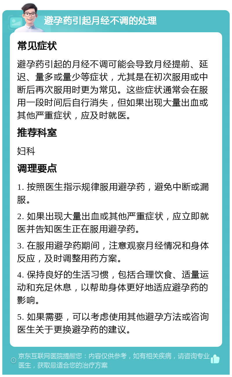 避孕药引起月经不调的处理 常见症状 避孕药引起的月经不调可能会导致月经提前、延迟、量多或量少等症状，尤其是在初次服用或中断后再次服用时更为常见。这些症状通常会在服用一段时间后自行消失，但如果出现大量出血或其他严重症状，应及时就医。 推荐科室 妇科 调理要点 1. 按照医生指示规律服用避孕药，避免中断或漏服。 2. 如果出现大量出血或其他严重症状，应立即就医并告知医生正在服用避孕药。 3. 在服用避孕药期间，注意观察月经情况和身体反应，及时调整用药方案。 4. 保持良好的生活习惯，包括合理饮食、适量运动和充足休息，以帮助身体更好地适应避孕药的影响。 5. 如果需要，可以考虑使用其他避孕方法或咨询医生关于更换避孕药的建议。