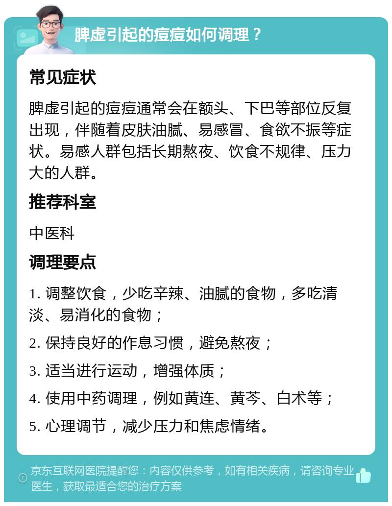 脾虚引起的痘痘如何调理？ 常见症状 脾虚引起的痘痘通常会在额头、下巴等部位反复出现，伴随着皮肤油腻、易感冒、食欲不振等症状。易感人群包括长期熬夜、饮食不规律、压力大的人群。 推荐科室 中医科 调理要点 1. 调整饮食，少吃辛辣、油腻的食物，多吃清淡、易消化的食物； 2. 保持良好的作息习惯，避免熬夜； 3. 适当进行运动，增强体质； 4. 使用中药调理，例如黄连、黄芩、白术等； 5. 心理调节，减少压力和焦虑情绪。