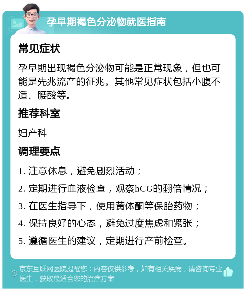 孕早期褐色分泌物就医指南 常见症状 孕早期出现褐色分泌物可能是正常现象，但也可能是先兆流产的征兆。其他常见症状包括小腹不适、腰酸等。 推荐科室 妇产科 调理要点 1. 注意休息，避免剧烈活动； 2. 定期进行血液检查，观察hCG的翻倍情况； 3. 在医生指导下，使用黄体酮等保胎药物； 4. 保持良好的心态，避免过度焦虑和紧张； 5. 遵循医生的建议，定期进行产前检查。