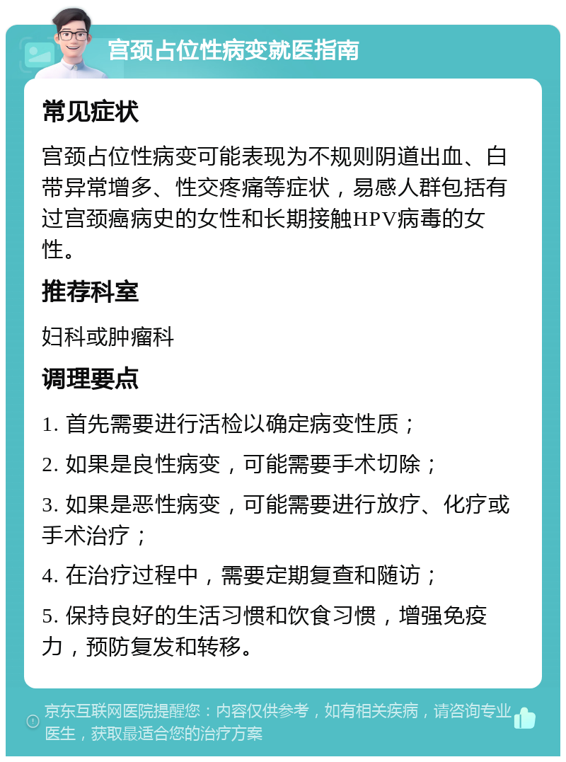 宫颈占位性病变就医指南 常见症状 宫颈占位性病变可能表现为不规则阴道出血、白带异常增多、性交疼痛等症状，易感人群包括有过宫颈癌病史的女性和长期接触HPV病毒的女性。 推荐科室 妇科或肿瘤科 调理要点 1. 首先需要进行活检以确定病变性质； 2. 如果是良性病变，可能需要手术切除； 3. 如果是恶性病变，可能需要进行放疗、化疗或手术治疗； 4. 在治疗过程中，需要定期复查和随访； 5. 保持良好的生活习惯和饮食习惯，增强免疫力，预防复发和转移。