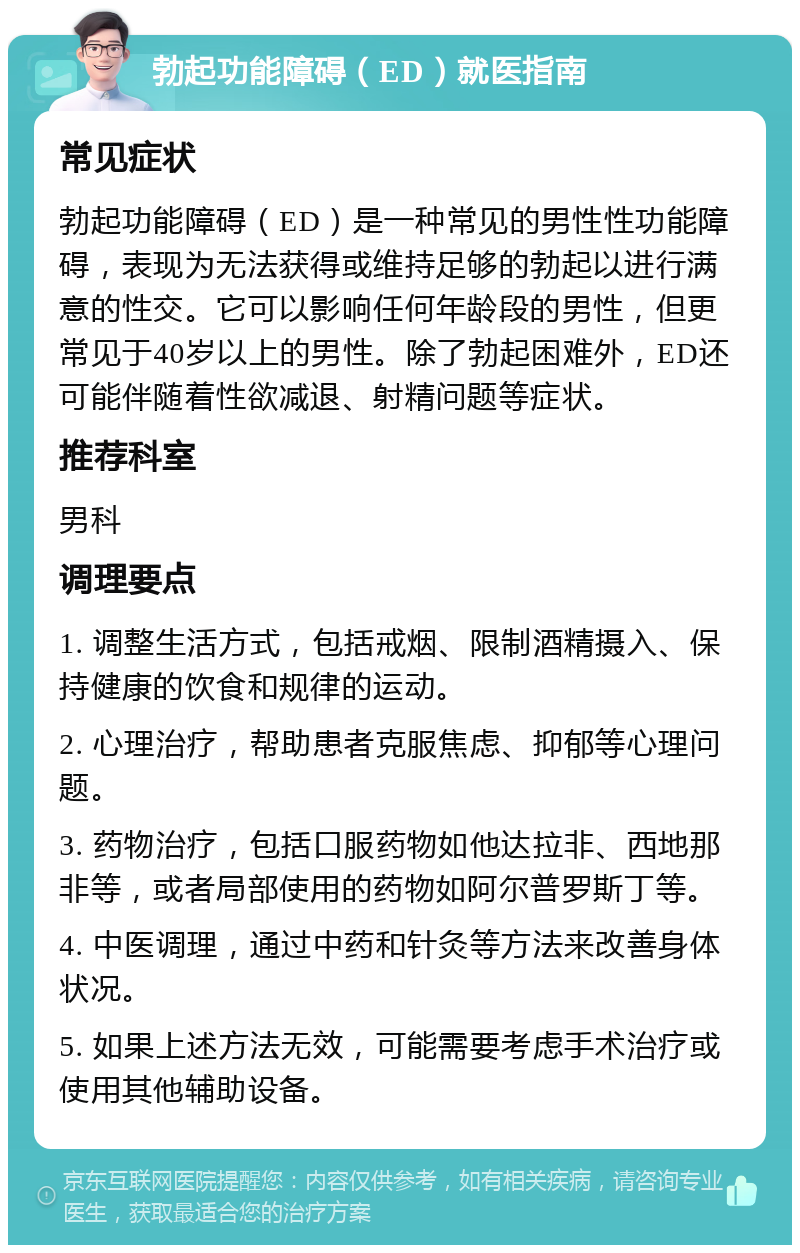 勃起功能障碍（ED）就医指南 常见症状 勃起功能障碍（ED）是一种常见的男性性功能障碍，表现为无法获得或维持足够的勃起以进行满意的性交。它可以影响任何年龄段的男性，但更常见于40岁以上的男性。除了勃起困难外，ED还可能伴随着性欲减退、射精问题等症状。 推荐科室 男科 调理要点 1. 调整生活方式，包括戒烟、限制酒精摄入、保持健康的饮食和规律的运动。 2. 心理治疗，帮助患者克服焦虑、抑郁等心理问题。 3. 药物治疗，包括口服药物如他达拉非、西地那非等，或者局部使用的药物如阿尔普罗斯丁等。 4. 中医调理，通过中药和针灸等方法来改善身体状况。 5. 如果上述方法无效，可能需要考虑手术治疗或使用其他辅助设备。