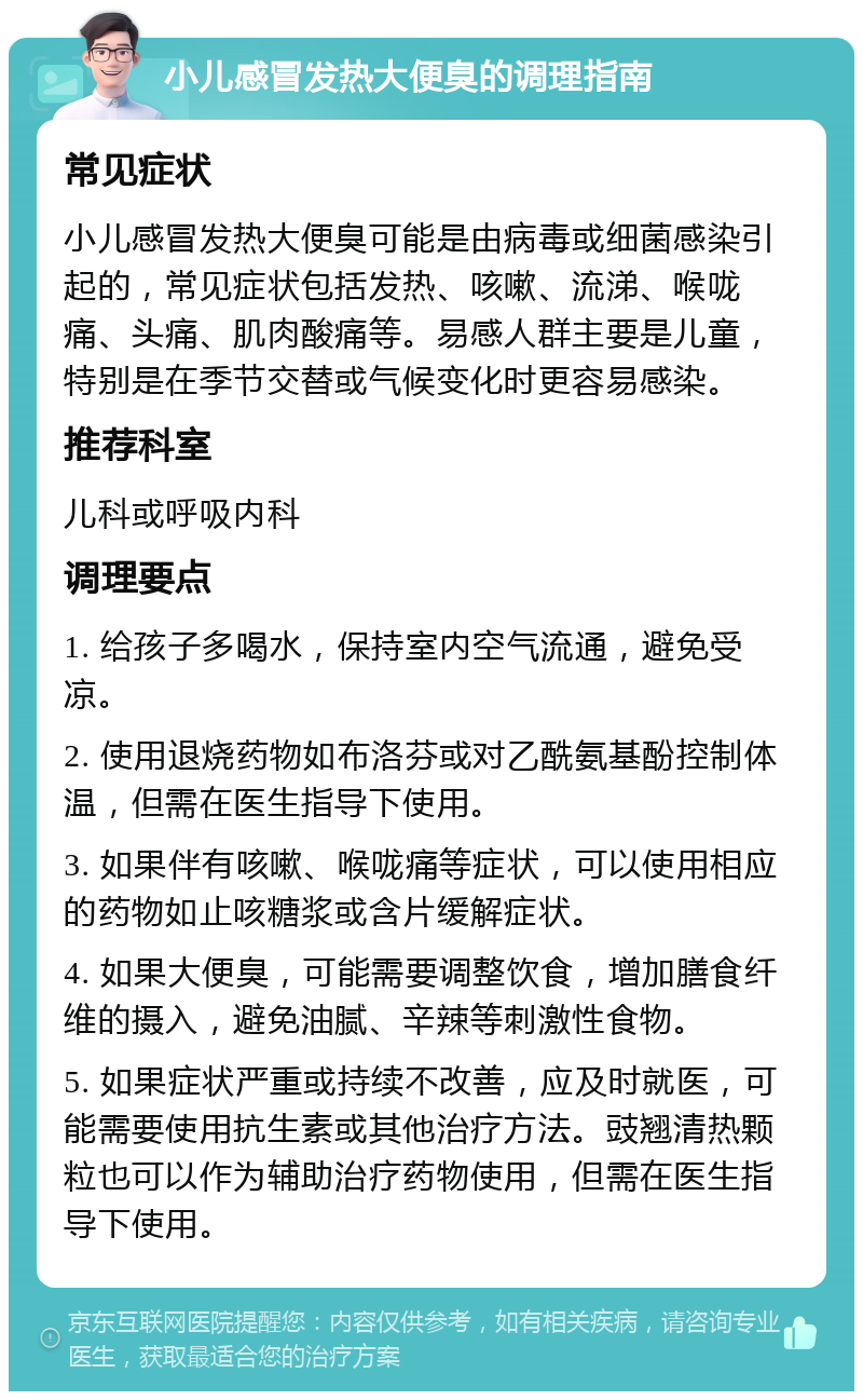 小儿感冒发热大便臭的调理指南 常见症状 小儿感冒发热大便臭可能是由病毒或细菌感染引起的，常见症状包括发热、咳嗽、流涕、喉咙痛、头痛、肌肉酸痛等。易感人群主要是儿童，特别是在季节交替或气候变化时更容易感染。 推荐科室 儿科或呼吸内科 调理要点 1. 给孩子多喝水，保持室内空气流通，避免受凉。 2. 使用退烧药物如布洛芬或对乙酰氨基酚控制体温，但需在医生指导下使用。 3. 如果伴有咳嗽、喉咙痛等症状，可以使用相应的药物如止咳糖浆或含片缓解症状。 4. 如果大便臭，可能需要调整饮食，增加膳食纤维的摄入，避免油腻、辛辣等刺激性食物。 5. 如果症状严重或持续不改善，应及时就医，可能需要使用抗生素或其他治疗方法。豉翘清热颗粒也可以作为辅助治疗药物使用，但需在医生指导下使用。