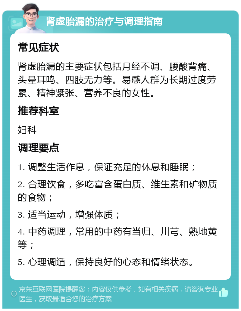 肾虚胎漏的治疗与调理指南 常见症状 肾虚胎漏的主要症状包括月经不调、腰酸背痛、头晕耳鸣、四肢无力等。易感人群为长期过度劳累、精神紧张、营养不良的女性。 推荐科室 妇科 调理要点 1. 调整生活作息，保证充足的休息和睡眠； 2. 合理饮食，多吃富含蛋白质、维生素和矿物质的食物； 3. 适当运动，增强体质； 4. 中药调理，常用的中药有当归、川芎、熟地黄等； 5. 心理调适，保持良好的心态和情绪状态。