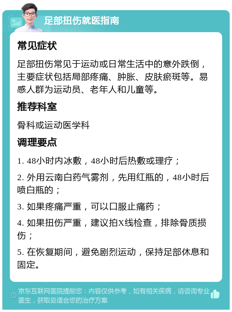 足部扭伤就医指南 常见症状 足部扭伤常见于运动或日常生活中的意外跌倒，主要症状包括局部疼痛、肿胀、皮肤瘀斑等。易感人群为运动员、老年人和儿童等。 推荐科室 骨科或运动医学科 调理要点 1. 48小时内冰敷，48小时后热敷或理疗； 2. 外用云南白药气雾剂，先用红瓶的，48小时后喷白瓶的； 3. 如果疼痛严重，可以口服止痛药； 4. 如果扭伤严重，建议拍X线检查，排除骨质损伤； 5. 在恢复期间，避免剧烈运动，保持足部休息和固定。