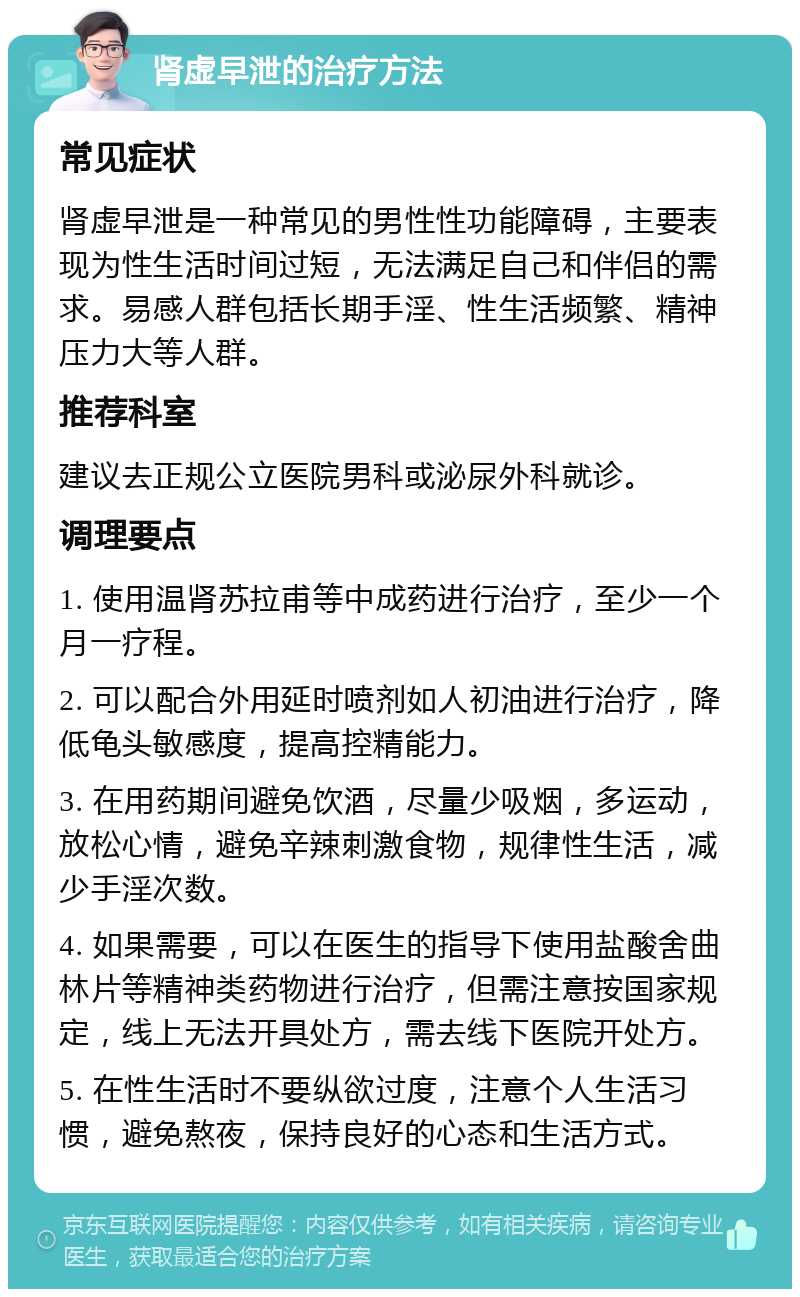 肾虚早泄的治疗方法 常见症状 肾虚早泄是一种常见的男性性功能障碍，主要表现为性生活时间过短，无法满足自己和伴侣的需求。易感人群包括长期手淫、性生活频繁、精神压力大等人群。 推荐科室 建议去正规公立医院男科或泌尿外科就诊。 调理要点 1. 使用温肾苏拉甫等中成药进行治疗，至少一个月一疗程。 2. 可以配合外用延时喷剂如人初油进行治疗，降低龟头敏感度，提高控精能力。 3. 在用药期间避免饮酒，尽量少吸烟，多运动，放松心情，避免辛辣刺激食物，规律性生活，减少手淫次数。 4. 如果需要，可以在医生的指导下使用盐酸舍曲林片等精神类药物进行治疗，但需注意按国家规定，线上无法开具处方，需去线下医院开处方。 5. 在性生活时不要纵欲过度，注意个人生活习惯，避免熬夜，保持良好的心态和生活方式。