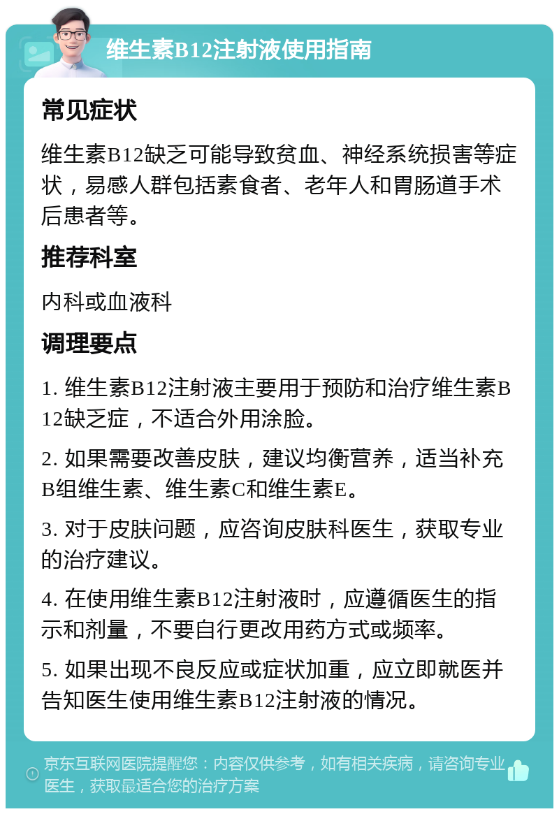 维生素B12注射液使用指南 常见症状 维生素B12缺乏可能导致贫血、神经系统损害等症状，易感人群包括素食者、老年人和胃肠道手术后患者等。 推荐科室 内科或血液科 调理要点 1. 维生素B12注射液主要用于预防和治疗维生素B12缺乏症，不适合外用涂脸。 2. 如果需要改善皮肤，建议均衡营养，适当补充B组维生素、维生素C和维生素E。 3. 对于皮肤问题，应咨询皮肤科医生，获取专业的治疗建议。 4. 在使用维生素B12注射液时，应遵循医生的指示和剂量，不要自行更改用药方式或频率。 5. 如果出现不良反应或症状加重，应立即就医并告知医生使用维生素B12注射液的情况。