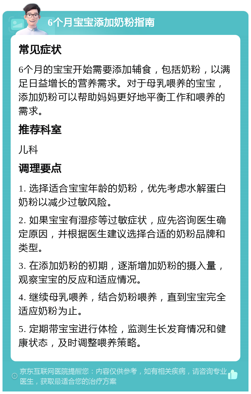 6个月宝宝添加奶粉指南 常见症状 6个月的宝宝开始需要添加辅食，包括奶粉，以满足日益增长的营养需求。对于母乳喂养的宝宝，添加奶粉可以帮助妈妈更好地平衡工作和喂养的需求。 推荐科室 儿科 调理要点 1. 选择适合宝宝年龄的奶粉，优先考虑水解蛋白奶粉以减少过敏风险。 2. 如果宝宝有湿疹等过敏症状，应先咨询医生确定原因，并根据医生建议选择合适的奶粉品牌和类型。 3. 在添加奶粉的初期，逐渐增加奶粉的摄入量，观察宝宝的反应和适应情况。 4. 继续母乳喂养，结合奶粉喂养，直到宝宝完全适应奶粉为止。 5. 定期带宝宝进行体检，监测生长发育情况和健康状态，及时调整喂养策略。