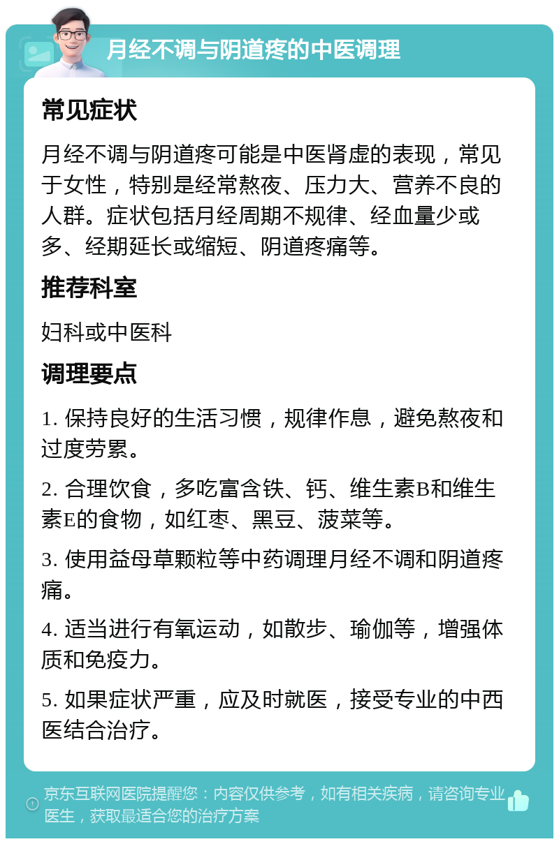 月经不调与阴道疼的中医调理 常见症状 月经不调与阴道疼可能是中医肾虚的表现，常见于女性，特别是经常熬夜、压力大、营养不良的人群。症状包括月经周期不规律、经血量少或多、经期延长或缩短、阴道疼痛等。 推荐科室 妇科或中医科 调理要点 1. 保持良好的生活习惯，规律作息，避免熬夜和过度劳累。 2. 合理饮食，多吃富含铁、钙、维生素B和维生素E的食物，如红枣、黑豆、菠菜等。 3. 使用益母草颗粒等中药调理月经不调和阴道疼痛。 4. 适当进行有氧运动，如散步、瑜伽等，增强体质和免疫力。 5. 如果症状严重，应及时就医，接受专业的中西医结合治疗。