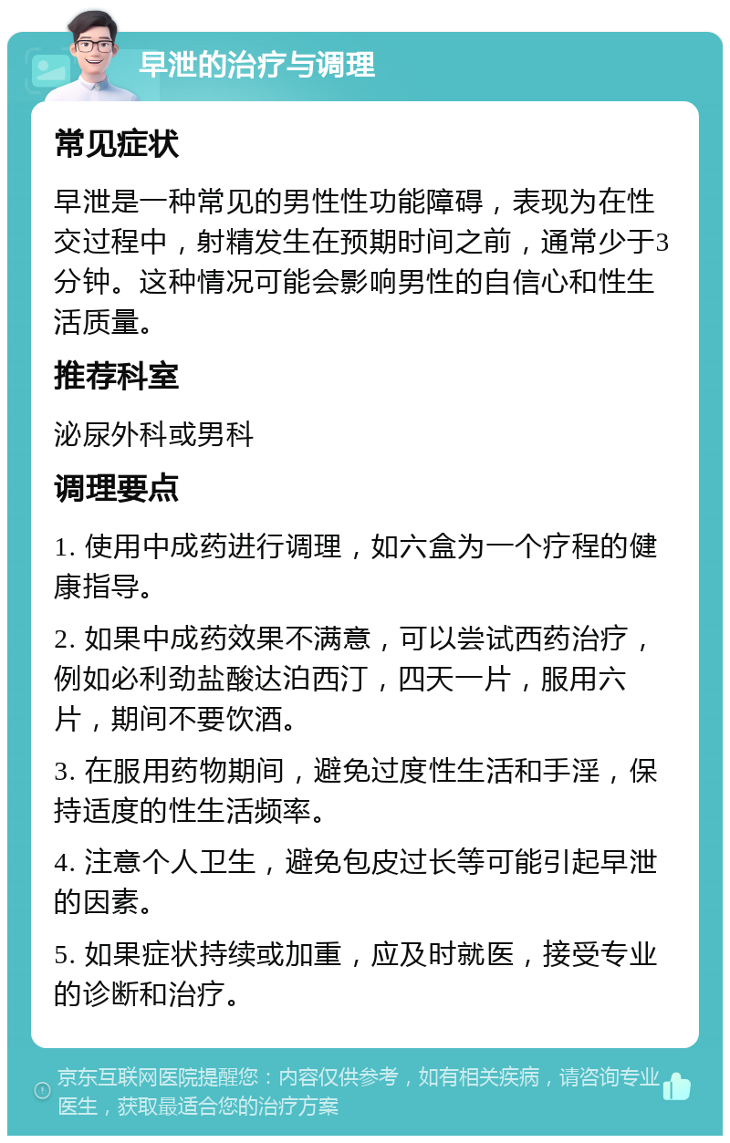 早泄的治疗与调理 常见症状 早泄是一种常见的男性性功能障碍，表现为在性交过程中，射精发生在预期时间之前，通常少于3分钟。这种情况可能会影响男性的自信心和性生活质量。 推荐科室 泌尿外科或男科 调理要点 1. 使用中成药进行调理，如六盒为一个疗程的健康指导。 2. 如果中成药效果不满意，可以尝试西药治疗，例如必利劲盐酸达泊西汀，四天一片，服用六片，期间不要饮酒。 3. 在服用药物期间，避免过度性生活和手淫，保持适度的性生活频率。 4. 注意个人卫生，避免包皮过长等可能引起早泄的因素。 5. 如果症状持续或加重，应及时就医，接受专业的诊断和治疗。