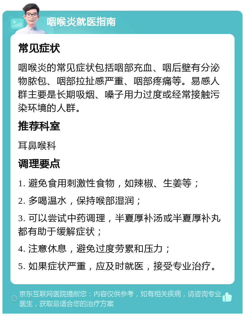 咽喉炎就医指南 常见症状 咽喉炎的常见症状包括咽部充血、咽后壁有分泌物脓包、咽部拉扯感严重、咽部疼痛等。易感人群主要是长期吸烟、嗓子用力过度或经常接触污染环境的人群。 推荐科室 耳鼻喉科 调理要点 1. 避免食用刺激性食物，如辣椒、生姜等； 2. 多喝温水，保持喉部湿润； 3. 可以尝试中药调理，半夏厚补汤或半夏厚补丸都有助于缓解症状； 4. 注意休息，避免过度劳累和压力； 5. 如果症状严重，应及时就医，接受专业治疗。