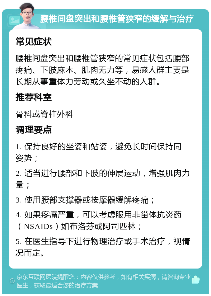 腰椎间盘突出和腰椎管狭窄的缓解与治疗 常见症状 腰椎间盘突出和腰椎管狭窄的常见症状包括腰部疼痛、下肢麻木、肌肉无力等，易感人群主要是长期从事重体力劳动或久坐不动的人群。 推荐科室 骨科或脊柱外科 调理要点 1. 保持良好的坐姿和站姿，避免长时间保持同一姿势； 2. 适当进行腰部和下肢的伸展运动，增强肌肉力量； 3. 使用腰部支撑器或按摩器缓解疼痛； 4. 如果疼痛严重，可以考虑服用非甾体抗炎药（NSAIDs）如布洛芬或阿司匹林； 5. 在医生指导下进行物理治疗或手术治疗，视情况而定。