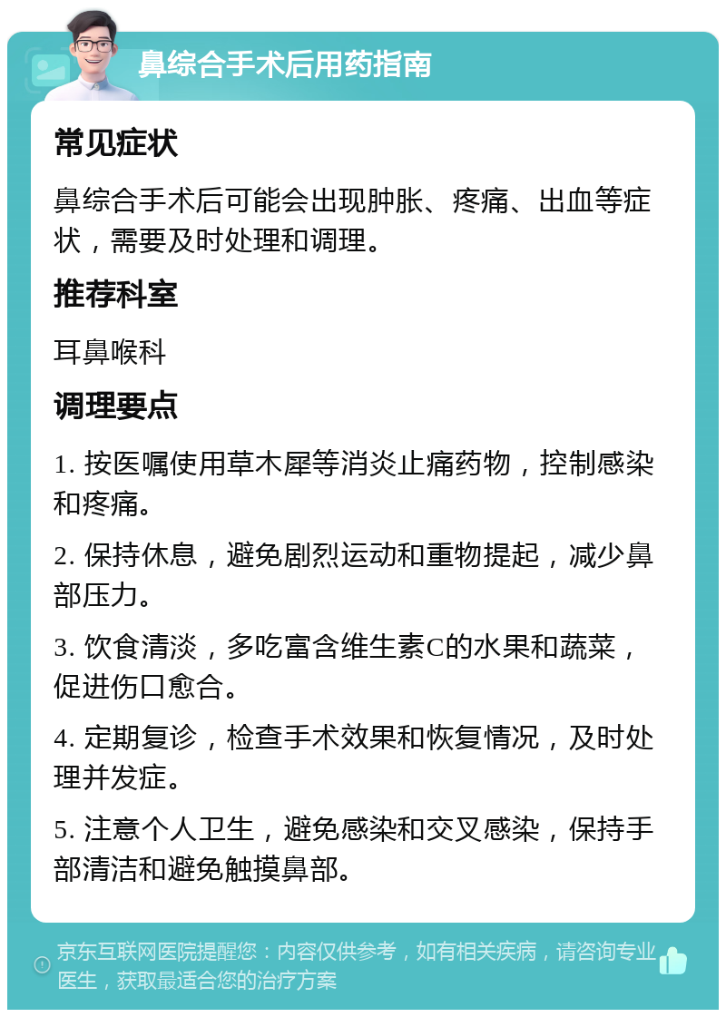 鼻综合手术后用药指南 常见症状 鼻综合手术后可能会出现肿胀、疼痛、出血等症状，需要及时处理和调理。 推荐科室 耳鼻喉科 调理要点 1. 按医嘱使用草木犀等消炎止痛药物，控制感染和疼痛。 2. 保持休息，避免剧烈运动和重物提起，减少鼻部压力。 3. 饮食清淡，多吃富含维生素C的水果和蔬菜，促进伤口愈合。 4. 定期复诊，检查手术效果和恢复情况，及时处理并发症。 5. 注意个人卫生，避免感染和交叉感染，保持手部清洁和避免触摸鼻部。