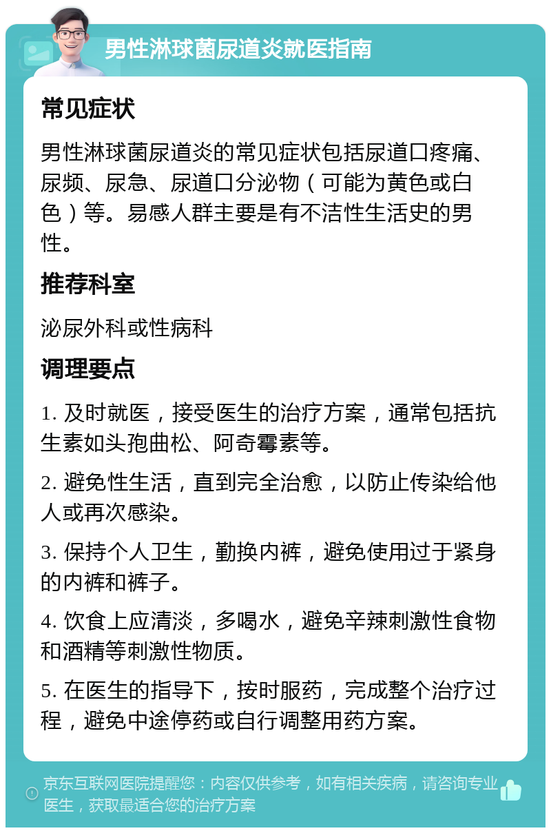 男性淋球菌尿道炎就医指南 常见症状 男性淋球菌尿道炎的常见症状包括尿道口疼痛、尿频、尿急、尿道口分泌物（可能为黄色或白色）等。易感人群主要是有不洁性生活史的男性。 推荐科室 泌尿外科或性病科 调理要点 1. 及时就医，接受医生的治疗方案，通常包括抗生素如头孢曲松、阿奇霉素等。 2. 避免性生活，直到完全治愈，以防止传染给他人或再次感染。 3. 保持个人卫生，勤换内裤，避免使用过于紧身的内裤和裤子。 4. 饮食上应清淡，多喝水，避免辛辣刺激性食物和酒精等刺激性物质。 5. 在医生的指导下，按时服药，完成整个治疗过程，避免中途停药或自行调整用药方案。