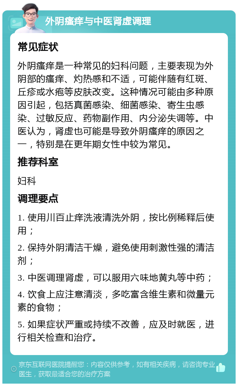 外阴瘙痒与中医肾虚调理 常见症状 外阴瘙痒是一种常见的妇科问题，主要表现为外阴部的瘙痒、灼热感和不适，可能伴随有红斑、丘疹或水疱等皮肤改变。这种情况可能由多种原因引起，包括真菌感染、细菌感染、寄生虫感染、过敏反应、药物副作用、内分泌失调等。中医认为，肾虚也可能是导致外阴瘙痒的原因之一，特别是在更年期女性中较为常见。 推荐科室 妇科 调理要点 1. 使用川百止痒洗液清洗外阴，按比例稀释后使用； 2. 保持外阴清洁干燥，避免使用刺激性强的清洁剂； 3. 中医调理肾虚，可以服用六味地黄丸等中药； 4. 饮食上应注意清淡，多吃富含维生素和微量元素的食物； 5. 如果症状严重或持续不改善，应及时就医，进行相关检查和治疗。